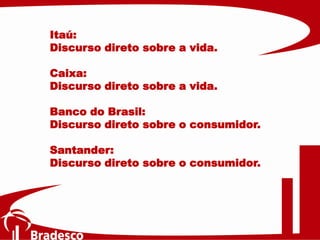 Itaú:
Discurso direto sobre a vida.
Caixa:
Discurso direto sobre a vida.
Banco do Brasil:
Discurso direto sobre o consumidor.
Santander:
Discurso direto sobre o consumidor.
 