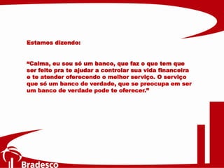 Estamos dizendo:
“Calma, eu sou só um banco, que faz o que tem que
ser feito pra te ajudar a controlar sua vida financeira
e te atender oferecendo o melhor serviço. O serviço
que só um banco de verdade, que se preocupa em ser
um banco de verdade pode te oferecer.”
 
