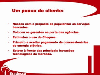 • Nasceu com a proposta de popularizar os serviços
bancários.
• Colocou os gerentes na porta das agências.
• Estimulou o uso de Cheques.
• Primeiro a aceitar pagamento de concessionárias
de energia elétrica.
• Esteve à frente das principais inovações
tecnológicas do mercado.
Um pouco do cliente:
 