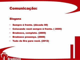 Slogans
• Sempre à frente. (década 90)
• Colocando você sempre à frente. ( 2000)
• Bradesco, completo. (2005)
• Bradesco presença. (2009)
• Tudo de Bra para você. (2012)
Comunicação:
 