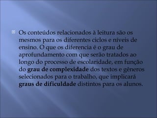    Os conteúdos relacionados à leitura são os
    mesmos para os diferentes ciclos e níveis de
    ensino. O que os diferencia é o grau de
    aprofundamento com que serão tratados ao
    longo do processo de escolaridade, em função
    do grau de complexidade dos textos e gêneros
    selecionados para o trabalho, que implicará
    graus de dificuldade distintos para os alunos.
 