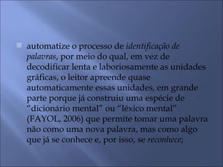    automatize o processo de identificação de
    palavras, por meio do qual, em vez de
    decodificar lenta e laboriosamente as unidades
    gráficas, o leitor apreende quase
    automaticamente essas unidades, em grande
    parte porque já construiu uma espécie de
    “dicionário mental” ou “léxico mental”
    (FAYOL, 2006) que permite tomar uma palavra
    não como uma nova palavra, mas como algo
    que já se conhece e, por isso, se reconhece;
 