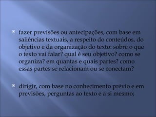    fazer previsões ou antecipações, com base em
    saliências textuais, a respeito do conteúdos, do
    objetivo e da organização do texto: sobre o que
    o texto vai falar? qual é seu objetivo? como se
    organiza? em quantas e quais partes? como
    essas partes se relacionam ou se conectam?

   dirigir, com base no conhecimento prévio e em
    previsões, perguntas ao texto e a si mesmo;
 