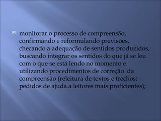    monitorar o processo de compreensão,
    confirmando e reformulando previsões,
    checando a adequação de sentidos produzidos,
    buscando integrar os sentidos do que já se leu
    com o que se está lendo no momento e
    utilizando procedimentos de correção da
    compreensão (releitura de textos e trechos;
    pedidos de ajuda a leitores mais proficientes);
 