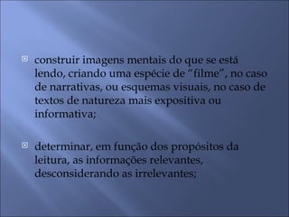    construir imagens mentais do que se está
    lendo, criando uma espécie de “filme”, no caso
    de narrativas, ou esquemas visuais, no caso de
    textos de natureza mais expositiva ou
    informativa;

   determinar, em função dos propósitos da
    leitura, as informações relevantes,
    desconsiderando as irrelevantes;
 