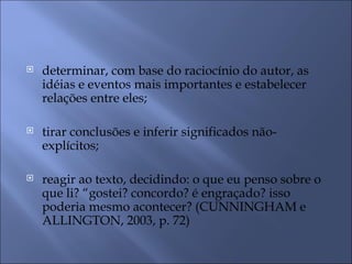    determinar, com base do raciocínio do autor, as
    idéias e eventos mais importantes e estabelecer
    relações entre eles;

   tirar conclusões e inferir significados não-
    explícitos;

   reagir ao texto, decidindo: o que eu penso sobre o
    que li? “gostei? concordo? é engraçado? isso
    poderia mesmo acontecer? (CUNNINGHAM e
    ALLINGTON, 2003, p. 72)
 