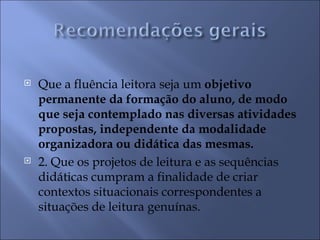    Que a fluência leitora seja um objetivo
    permanente da formação do aluno, de modo
    que seja contemplado nas diversas atividades
    propostas, independente da modalidade
    organizadora ou didática das mesmas.
   2. Que os projetos de leitura e as sequências
    didáticas cumpram a finalidade de criar
    contextos situacionais correspondentes a
    situações de leitura genuínas.
 