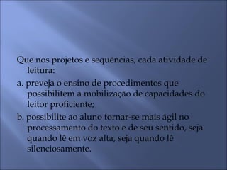 Que nos projetos e sequências, cada atividade de
   leitura:
a. preveja o ensino de procedimentos que
   possibilitem a mobilização de capacidades do
   leitor proficiente;
b. possibilite ao aluno tornar-se mais ágil no
   processamento do texto e de seu sentido, seja
   quando lê em voz alta, seja quando lê
   silenciosamente.
 