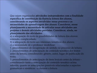 Que sejam organizadas atividades independentes com a finalidade
específica de constituição da fluência leitora dos alunos,
considerando os aspectos envolvidos nesse processo e as
necessidades de aprendizagem dos alunos. Considerar, nesse
planejamento a necessidade de articular essas atividades aos
projetos e demais atividades previstas. Considerar, ainda, no
planejamento das atividades:
a) a adequação do texto às possibilidades de leitura dos alunos:
extensão, complexidade;
b) a adequação do texto aos interesses temáticos dos alunos;
c) a necessidade de o professor modelizar:
1. procedimentos de recuperação de sentido no processo de leitura;
2. procedimentos de antecipação de conteúdo temático dos textos
antes da leitura, considerando: gênero, autor, lugar de publicação do
texto;
3. procedimentos de antecipação de itens lexicais antes da leitura –
considerando tanto a antecipação de conteúdo temático acima
referida, quanto as antecipações possíveis relacionadas a aspectos
gramaticais e sintáticos – e durante a leitura.
 