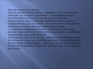Que não se perca de vista que:
a) Só se constrói a fluência leitora – semântica e oral - no interior de
atividades que busquem e possibilitem a compreensão do texto.
b) As atividades de leitura em voz alta não são atividades
imprescindíveis para a constituição da fluência leitora, tal como a
compreendemos aqui; ao contrário, a boa leitura em voz alta pode ser
decorrente da fluência leitora já constituída pelo sujeito.
c) A busca da compreensão do texto e a agilidade do aluno nesse
processo é que constitui a fluência leitora, o que implica na mobilização
das diferentes capacidades de leitura.
d) No entanto, a leitura em voz alta – proposta em atividades em que
ler em voz alta tenha como finalidade apresentar um texto (dramático
ou não) a uma audiência efetiva - pode tornar-se uma boa coadjuvante
no processo de aquisição da agilidade na leitura, pelo estudo reiterado
de um texto.
 
