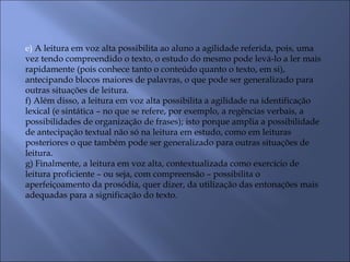 e) A leitura em voz alta possibilita ao aluno a agilidade referida, pois, uma
vez tendo compreendido o texto, o estudo do mesmo pode levá-lo a ler mais
rapidamente (pois conhece tanto o conteúdo quanto o texto, em si),
antecipando blocos maiores de palavras, o que pode ser generalizado para
outras situações de leitura.
f) Além disso, a leitura em voz alta possibilita a agilidade na identificação
lexical (e sintática – no que se refere, por exemplo, a regências verbais, a
possibilidades de organização de frases); isto porque amplia a possibilidade
de antecipação textual não só na leitura em estudo, como em leituras
posteriores o que também pode ser generalizado para outras situações de
leitura.
g) Finalmente, a leitura em voz alta, contextualizada como exercício de
leitura proficiente – ou seja, com compreensão – possibilita o
aperfeiçoamento da prosódia, quer dizer, da utilização das entonações mais
adequadas para a significação do texto.
 