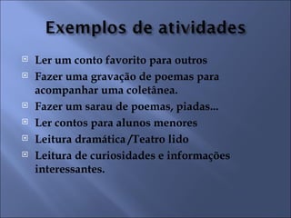    Ler um conto favorito para outros
   Fazer uma gravação de poemas para
    acompanhar uma coletânea.
   Fazer um sarau de poemas, piadas...
   Ler contos para alunos menores
   Leitura dramática /Teatro lido
   Leitura de curiosidades e informações
    interessantes.
 