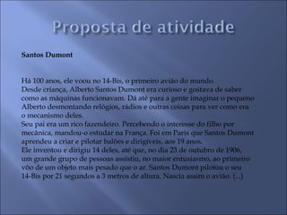 Santos Dumont
 
 
Há 100 anos, ele voou no 14-Bis, o primeiro avião do mundo.
Desde criança, Alberto Santos Dumont era curioso e gostava de saber
como as máquinas funcionavam. Dá até para a gente imaginar o pequeno
Alberto desmontando relógios, rádios e outras coisas para ver como era
o mecanismo deles.
Seu pai era um rico fazendeiro. Percebendo o interesse do filho por
mecânica, mandou-o estudar na França. Foi em Paris que Santos Dumont
aprendeu a criar e pilotar balões e dirigíveis, aos 19 anos.
Ele inventou e dirigiu 14 deles, até que, no dia 23 de outubro de 1906,
um grande grupo de pessoas assistiu, no maior entusiasmo, ao primeiro
vôo de um objeto mais pesado que o ar. Santos Dumont pilotou o seu
14-Bis por 21 segundos a 3 metros de altura. Nascia assim o avião. (...)
 