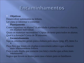    Objetivos
Desenvolver autonomia na leitura.
Ler para se informar e comentar.
   Planejamento
Como organizar os alunos? A atividade é primeiro coletiva e, depois,
    em duplase individual.
Quais os materiais necessários? Cópias do texto para todos os alunos.
Qual é a duração? Cerca de 30 minutos.
   Encaminhamento
Siga as orientações gerais para a leitura pelo aluno (pág. 47), itens 2 a
    4.
Peça-lhes que leiam em duplas e conversem sobre o que acharam
    mais interessantena leitura.
Peça a cada dupla que comente (ou leia) o trecho que achou mais
    interessante.
Sugira que levem os textos para casa e leiam para os familiares.
 
