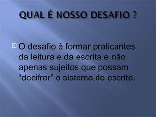    O desafio é formar praticantes
    da leitura e da escrita e não
    apenas sujeitos que possam
    “decifrar” o sistema de escrita.
 