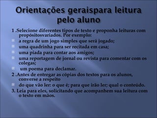 1 .Selecione diferentes tipos de texto e proponha leituras com
    propósitosvariados. Por exemplo:
 a regra de um jogo simples que será jogado;
 uma quadrinha para ser recitada em casa;
 uma piada para contar aos amigos;
 uma reportagem de jornal ou revista para comentar com os
    colegas;
    um poema para declamar.
2 .Antes de entregar as cópias dos textos para os alunos,
    converse a respeito
 do que vão ler: o que é; para que irão ler; qual o conteúdo.

3. Leia para eles, solicitando que acompanhem sua leitura com
    o texto em mãos.
 