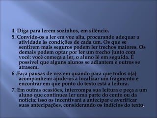 4 .Diga para lerem sozinhos, em silêncio.
5. Convide-os a ler em voz alta, procurando adequar a
    atividade às condições de cada um. Os que se
    sentirem mais seguros podem ler trechos maiores. Os
    demais podem optar por ler um trecho junto com
    você: você começa a ler, o aluno lê em seguida. É
    possível que alguns alunos se adiantem e outros se
    atrasem.
6 .Faça pausas de vez em quando para que todos o(a)
    acompanhem: ajude-os a localizar um fragmento e
    encontrar em que ponto do texto está a leitura.
7. Em outras ocasiões, interrompa sua leitura e peça a um
    aluno que continuea ler uma parte do conto ou da
    notícia; isso os incentivará a antecipar e averificar
    suas antecipações, considerando os indícios do texto.
 