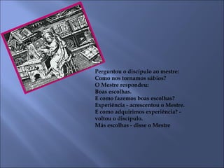 Perguntou o discípulo ao mestre:
Como nos tornamos sábios?
O Mestre respondeu:
Boas escolhas.
E como fazemos boas escolhas?
Experiência - acrescentou o Mestre.
E como adquirimos experiência? -
voltou o discípulo.
Más escolhas - disse o Mestre
 