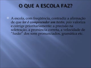    A escola, com freqüência, contradiz a afirmação
    de que ler é compreender um texto, pois valoriza
    e corrige prioritariamente: a precisão na
    soletração, a pronúncia correta, a velocidade de
    “fusão” dos sons pronunciados, gramática etc.
 