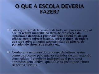    Saber que o ato de ler é, antes de tudo, um processo no qual
    o leitor realiza um trabalho ativo de construção do
    significado do texto, a partir dos seus objetivos, do seu
    conhecimento sobre o assunto, sobre o autor , de tudo o
    que sabe sobre a língua: características do gênero, do
    portador, do sistema de escrita etc.

   Conhecer a natureza do processo de leitura, assim
    como o processo pelo qual os sentidos de um texto são
    construídos é condição indispensável para uma
    aprendizagem efetiva, quando esta pressupõe leitura
    de textos escritos.
 