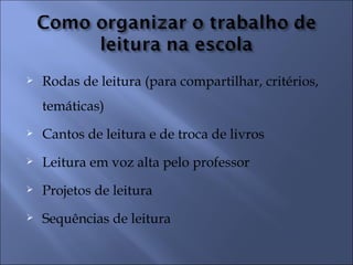    Rodas de leitura (para compartilhar, critérios,
    temáticas)
   Cantos de leitura e de troca de livros
   Leitura em voz alta pelo professor
   Projetos de leitura
   Sequências de leitura
 