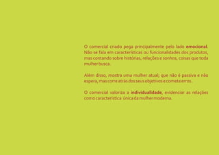 O comercial criado pega principalmente pelo lado emocional.
Não se fala em características ou funcionalidades dos produtos,
mas contando sobre histórias, relações e sonhos, coisas que toda
mulher busca.

Além disso, mostra uma mulher atual; que não é passiva e não
espera, mas corre atrás dos seus objetivos e comete erros.

O comercial valoriza a individualidade, evidenciar as relações
como característica única da mulher moderna.
 