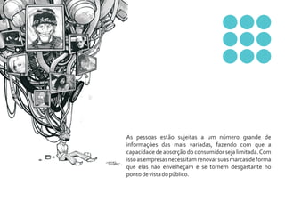 As pessoas estão sujeitas a um número grande de
informações das mais variadas, fazendo com que a
capacidade de absorção do consumidor seja limitada. Com
isso as empresas necessitam renovar suas marcas de forma
que elas não envelheçam e se tornem desgastante no
ponto de vista do público.
 