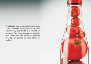 Perez (2004, p.10-11) conceitua marca como
“uma conexão simbólica entre uma
organização, sua oferta e o mundo do
consumo. Para ela sem marca, um produto é
uma coisa - uma mercadoria, um saquinho
de café, um calçado ou uma latinha de
molho”.
 
