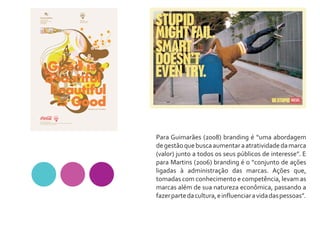 Para Guimarães (2008) branding é “uma abordagem
de gestão que busca aumentar a atratividade da marca
(valor) junto a todos os seus públicos de interesse”. E
para Martins (2006) branding é o “conjunto de ações
ligadas à administração das marcas. Ações que,
tomadas com conhecimento e competência, levam as
marcas além de sua natureza econômica, passando a
fazer parte da cultura, e influenciar a vida das pessoas”.
 