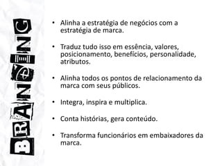 Alinha a estratégia de negócios com a estratégia de marca.Traduz tudo isso em essência, valores, posicionamento, benefícios, personalidade, atributos. Alinha todos os pontos de relacionamento da marca com seus públicos.Integra, inspira e multiplica.Conta histórias, gera conteúdo. Transforma funcionários em embaixadores da marca.