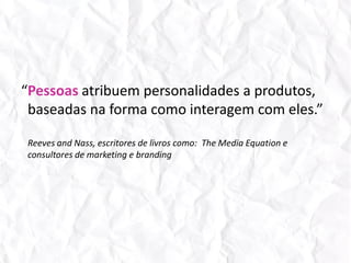 “Pessoas atribuem personalidades a produtos, baseadas na forma como interagem com eles.”Reeves andNass, escritores de livros como:  The Media Equation e consultores de marketing e branding