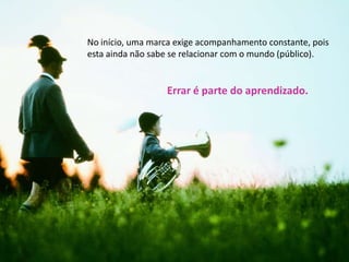 No início, uma marca exige acompanhamento constante, pois esta ainda não sabe se relacionar com o mundo (público). Errar é parte do aprendizado.