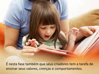 É nesta fase também que seus criadores tem a tarefa de ensinar seus valores, crenças e comportamentos.
