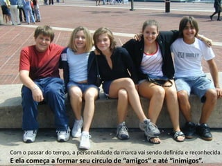 Com o passar do tempo, a personalidade da marca vai sendo definida e reconhecida.  E ela começa a formar seu circulo de “amigos” e até “inimigos”.