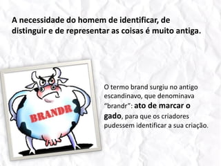 A necessidade do homem de identificar, de distinguir e de representar as coisas é muito antiga.O termo brand surgiu no antigo escandinavo, que denominava “brandr”: ato de marcar o gado, para que os criadores pudessem identificar a sua criação.