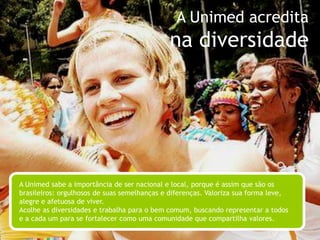 A Unimed acreditana sabedoriaA Unimed já tem vivência e história para saber qual caminho deve trilhar. Equilibra tradição e modernidade diariamente. Tem a segurança de quem já viveu muitas experiências e o espírito visionário de quem sempre teve os olhos voltados para o futuro. Incentiva a busca por novas e melhores práticas médicas, mas sempre pautada por seus valores.