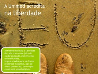 A Unimed acreditana simplicidadeA Unimed convida a todos a valorizar o que é essencial, eliminando as superficialidades. Acredita que os hábitos simples, presentes no nosso dia-a-dia e, muitas vezes, repetidos com pouca atenção, podem contribuir para o nosso bem-estar e nossa saúde. Gosta de se comunicar de uma forma simples, sem ser simplista, para aproximar as pessoas, deixá-las à vontade e abrir espaço para a troca.