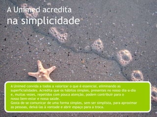 A Unimed acreditano relacionamentoA Unimed gosta de gente e preza o bom relacionamento entre as pessoas. Acredita no valor do diálogo e está realmente comprometida com o outro, seus pontos de vista e suas crenças. Sabe que a sua visão de mundo cresce toda vez que acolhe as diferenças. Está sempre atenta às suas relações e aprende com elas.