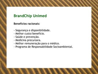 BrandChip UnimedPersonalidade(se a Unimed fosse uma pessoa):Existem pessoas que nasceram para pensar no plural. São líderes natos, que sabem o tempo de falar e de ouvir. São naturalmente carismáticos, agregadores, encantadores. A Unimed é uma dessas pessoas. Apesar de já ser referência, não se fecha em seu universo. Ao contrário, sabe que, para ampliar sua visão de mundo e manter os olhos voltados para o futuro, precisa respeitar a diversidade, acolher, somar, o que, para uma brasileira, não é nenhum problema. Vive cercada de gente porque é próxima, alegre e equilibrada. Segura e comprometida, está sempre buscando aprender mais, mas sem perder o foco em seus valores e suas crenças. Adora dividir seus conhecimentos, compartilhar seus aprendizados. Quando acredita numa coisa, sabe a quem e como disseminar idéias e acaba conquistando adeptos para suas causas.