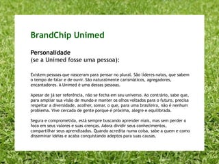 A Unimed épróxima e agregadora Eu sei que posso contar com a Unimed, porque ela está sempre aberta para me ouvir, me respeitar e entender meu jeito de cuidar da minha saúde. Ela é próxima, simples e acolhedora. Agregadora, a Unimed gosta de reunir as pessoas em torno de uma causa, um ideal, uma filosofia. Eu me sinto parte de uma grande comunidade, que escolheu pensar sempre no plural e reunir forças para construir um futuro comum.