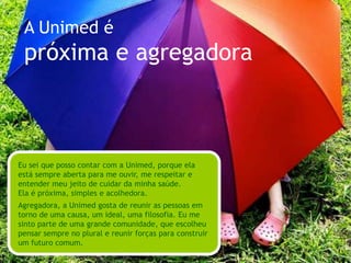 A Unimed écomprometida e visionáriaA Unimed me passa muita confiança. É séria e tem um compromisso que vai além do seu próprio negócio. Ela acredita que tem responsabilidade nas comunidades onde está presente.Visionária, ela sempre sai na frente, com sabedoria. Com os olhos voltados para o futuro e sensibilidade para perceber novos comportamentos e tendências, acaba abrindo caminhos. 