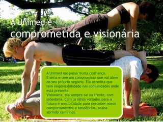 A Unimed éinspiradora e potencializadoraA Unimed me inspira a fazer as coisas do meu jeito. Não impõe regras ou verdades, ao contrário, mostra a busca pela saúde, o bem-estar e a felicidade como uma escolha pessoal.Eu me sinto bem ao lado da Unimed. Ela desperta o meu desejo de fazer melhor, de aprender sempre, de aproveitar cada momento da minha vida.