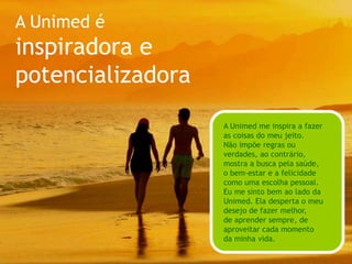 A Unimed ébrasileira e disseminadoraA Unimed é:brasileira e disseminadoraA Unimed faz todo mundo sentir orgulho da sua cultura, suas tradições e seus valores. É assumidamente brasileira, acolhendo diferenças e semelhanças e fortalecendo o jeito leve e feliz dos brasileiros.Ela tem muita informação e se preocupa em dividir seus aprendizados, compartilhando, promovendo encontros e espalhando seus valores pelo mundo.