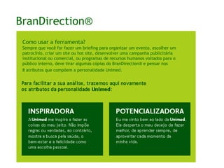 BranDirection®Como usar a ferramenta?Sempre que você fizer um briefing para organizar um evento, escolher um patrocínio, criar um site ou hot site, desenvolver uma campanha publicitária institucional ou comercial, ou programas de recursos humanos voltados para o público interno, deve tirar algumas cópias do BranDirection® e pensar nos 8 atributos que compõem a personalidade Unimed.