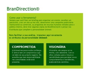 BranDirection®Como usar a ferramenta?Sempre que você fazer um briefing para organizar um evento, escolher um patrocínio, criar um site ou hot site, desenvolver uma campanha publicitária institucional ou comercial, ou programas de recursos humanos voltados para o público interno, deve tirar algumas cópias do BranDirection® e pensar nos 8 atributos que compõem a personalidade Unimed.