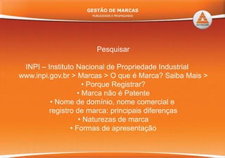 Pesquisar
INPI – Instituto Nacional de Propriedade Industrial
www.inpi.gov.br > Marcas > O que é Marca? Saiba Mais >
• Porque Registrar?
• Marca não é PatenteMarca não é Patente
• Nome de domínio, nome comercial e
registro de marca: principais diferenças
• Naturezas de marca
F d t ã• Formas de apresentação