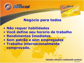 Negócio para todos

•   Não requer habilidades
•   Você define seu horário de trabalho
•   Rendimentos Imediatos
•   Sem patrão e sem empregados
•   Trabalho internacionalmente
    comprovado.



                                          (MOTIVAÇÃO)
 