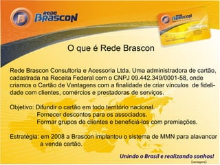 O que é Rede Brascon

Rede Brascon Consultoria e Acessoria Ltda. Uma administradora de cartão,
cadastrada na Receita Federal com o CNPJ 09.442.349/0001-58, onde
criamos o Cartão de Vantagens com a finalidade de criar vínculos de fideli-
dade com clientes, comércios e prestadoras de serviços.

Objetivo: Difundir o cartão em todo território nacional.
          Fornecer descontos para os associados.
          Formar grupos de clientes e beneficiá-los com premiações.

Estratégia: em 2008 a Brascon implantou o sistema de MMN para alavancar
            a venda cartão.

                                                                 (vantagens)
 