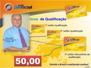 ● Bônus de Qualificação
                                 1º cartão /qualificação

                                                 2º cartão /qualificação


    Milton Maciel
(Associado Brascon)
    Canoas - RS




                                                     3º cartão /bônus/linha de


                 50,00
                                                         qualificação



                                                                           (+ detalhes)
 