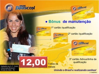 ● Bônus de manutenção
                                     1º cartão /qualificação

                                                     2º cartão /qualificação




                           12,00
                                                      3º cartão /bônus/linha de
                                                          qualificação
                                   Todos os
Kattyane dos S. F. Couto
(Associada Brascon)
                                   meses
Arraial do Cabo - RJ
                                                                         (+ detalhes)
 